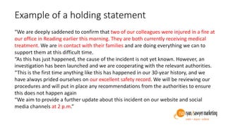 Example of a holding statement
“We are deeply saddened to confirm that two of our colleagues were injured in a
fire at our office in Reading earlier this morning. They are both currently
receiving medical treatment. We are in contact with their families and are doing
everything we can to support them at this difficult time.
“As this has just happened, the cause of the incident is not yet known. However,
an investigation has been launched and we are cooperating with the relevant
authorities.
“This is the first time anything like this has happened in our 30-year history, and
we have always prided ourselves on our excellent safety record. We will be
reviewing our procedures and will put in place any recommendations from the
authorities to ensure this does not happen again
“We aim to provide a further update about this incident on our website and
social media channels at 2 p.m.”
 