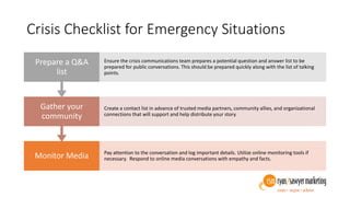 Crisis Checklist for Emergency Situations
Monitor Media Pay attention to the conversation and log important details. Utilize online monitoring tools if
necessary. Respond to online media conversations with empathy and facts.
Gather your
community
Create a contact list in advance of trusted media partners, community allies, and organizational
connections that will support and help distribute your story.
Prepare a Q&A
list
Ensure the crisis communications team prepares a potential question and answer list to be
prepared for public conversations. This should be prepared quickly along with the list of talking
points.
 