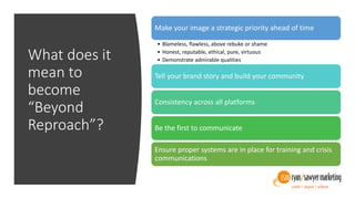 What does it
mean to
become
“Beyond
Reproach”?
Make your image a strategic priority ahead of time
• Blameless, flawless, above rebuke or shame
• Honest, reputable, ethical, pure, virtuous
• Demonstrate admirable qualities
Tell your brand story and build your community
Consistency across all platforms
Be the first to communicate
Ensure proper systems are in place for training and crisis
communications
 