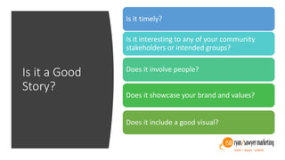 Is it a Good
Story?
Is it timely?
Is it interesting to any of your community
stakeholders or intended groups?
Does it involve people?
Does it showcase your brand and values?
Does it include a good visual?
 