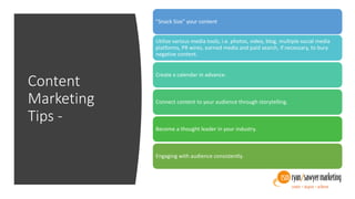 Content
Marketing
Tips -
”Snack Size” your content
Utilize various media tools, i.e. photos, video, blog, multiple social media
platforms, PR wires, earned media and paid search, if necessary, to bury
negative content.
Create a calendar in advance.
Connect content to your audience through storytelling.
Become a thought leader in your industry.
Engaging with audience consistently.
 