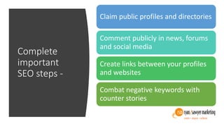 Complete
important
SEO steps -
Claim public profiles and directories
Comment publicly in news, forums
and social media
Create links between your profiles
and websites
Combat negative keywords with
counter stories
 
