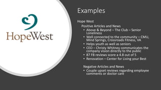 Examples
Hope West
Positive Articles and News
• Above & Beyond – The Club – Senior
Loneliness
• Well connected to the community – CMU,
Mind Springs, Crossroads Fitness, VA
• Helps youth as well as seniors
• CEO – Christy Whitney communicates the
company vision directly to the public
• 87 FB reviews score a 4.8 out of 5
• Renovation – Center for Living your Best
Negative Articles and News
• Couple upset reviews regarding employee
comments or doctor care
 