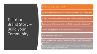 Tell Your
Brand Story –
Build your
Community
What are your corporate values?
What are admirable qualities you want your company to be known for?
Is there a personal story of triumph over conflict that should be shared?
Does you brand/company solve a conflict or improve the status quo?
What is the key benefit of your brand/company/service?
Who is the hero in your story?
Relate on a personal level that is authentic. Make people interested in
your story.
Be consistent . . . releasing content that reinforces your brand story and
values and engages your community.
 