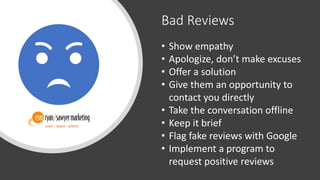 Bad Reviews
• Show empathy
• Apologize, don’t make excuses
• Offer a solution
• Give them an opportunity to
contact you directly
• Take the conversation offline
• Keep it brief
• Flag fake reviews with Google
• Implement a program to
request positive reviews
 