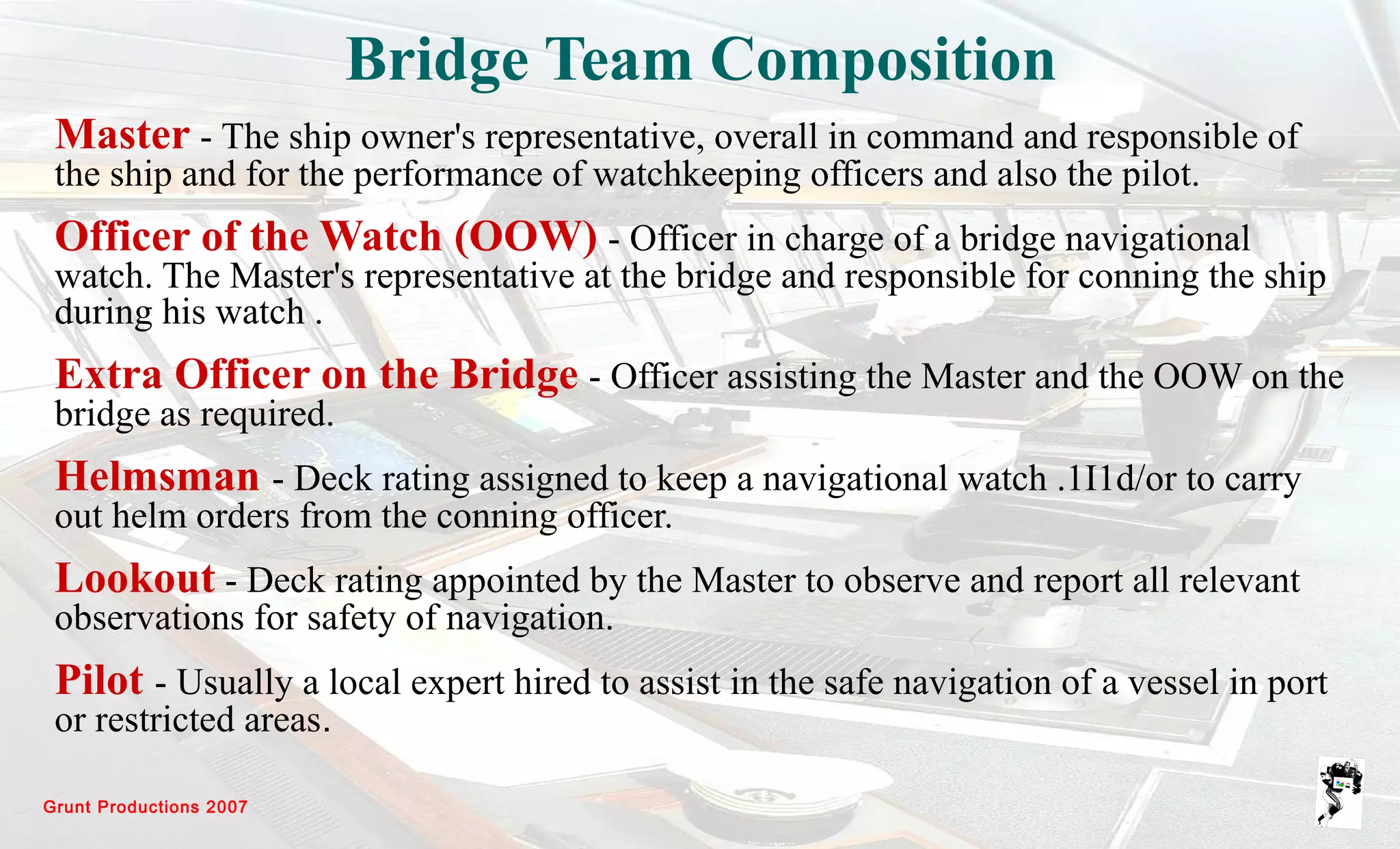 Grunt Productions 2007
Bridge Team Composition
Master - The ship owner's representative, overall in command and responsible of
the ship and for the performance of watchkeeping officers and also the pilot.
Officer of the Watch (OOW) - Officer in charge of a bridge navigational
watch. The Master's representative at the bridge and responsible for conning the ship
during his watch .
Extra Officer on the Bridge - Officer assisting the Master and the OOW on the
bridge as required.
Helmsman - Deck rating assigned to keep a navigational watch .1I1d/or to carry
out helm orders from the conning officer.
Lookout - Deck rating appointed by the Master to observe and report all relevant
observations for safety of navigation.
Pilot - Usually a local expert hired to assist in the safe navigation of a vessel in port
or restricted areas.
 