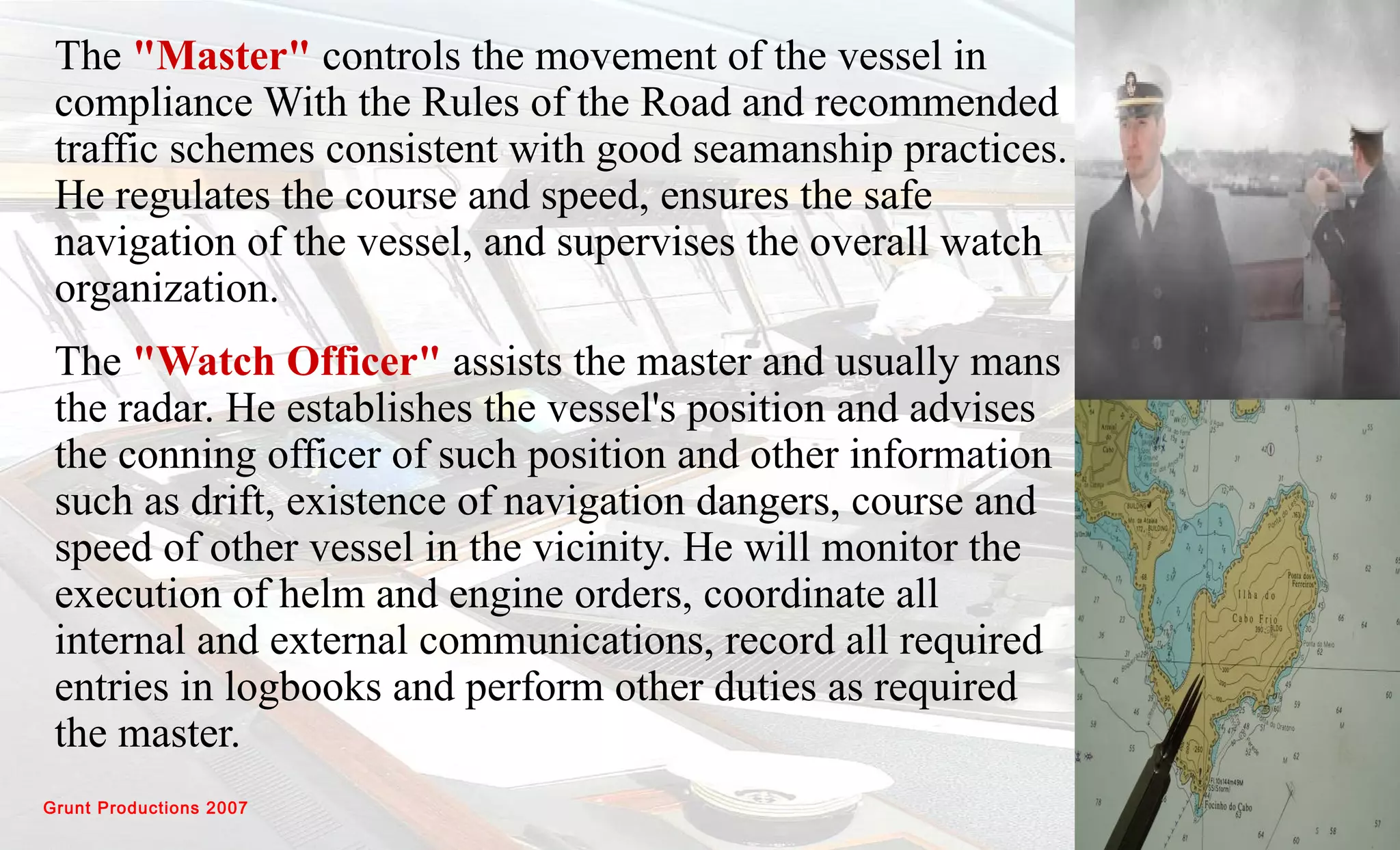 Grunt Productions 2007
The "Master" controls the movement of the vessel in
compliance With the Rules of the Road and recommended
traffic schemes consistent with good seamanship practices.
He regulates the course and speed, ensures the safe
navigation of the vessel, and supervises the overall watch
organization.
The "Watch Officer" assists the master and usually mans
the radar. He establishes the vessel's position and advises
the conning officer of such position and other information
such as drift, existence of navigation dangers, course and
speed of other vessel in the vicinity. He will monitor the
execution of helm and engine orders, coordinate all
internal and external communications, record all required
entries in logbooks and perform other duties as required
the master.
 