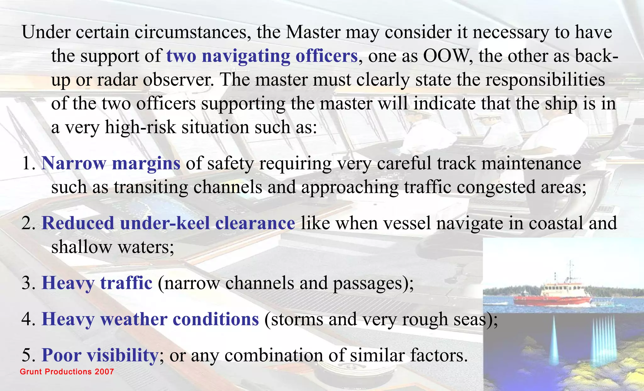 Grunt Productions 2007
Under certain circumstances, the Master may consider it necessary to have
the support of two navigating officers, one as OOW, the other as back-
up or radar observer. The master must clearly state the responsibilities
of the two officers supporting the master will indicate that the ship is in
a very high-risk situation such as:
1. Narrow margins of safety requiring very careful track maintenance
such as transiting channels and approaching traffic congested areas;
2. Reduced under-keel clearance like when vessel navigate in coastal and
shallow waters;
3. Heavy traffic (narrow channels and passages);
4. Heavy weather conditions (storms and very rough seas);
5. Poor visibility; or any combination of similar factors.
 