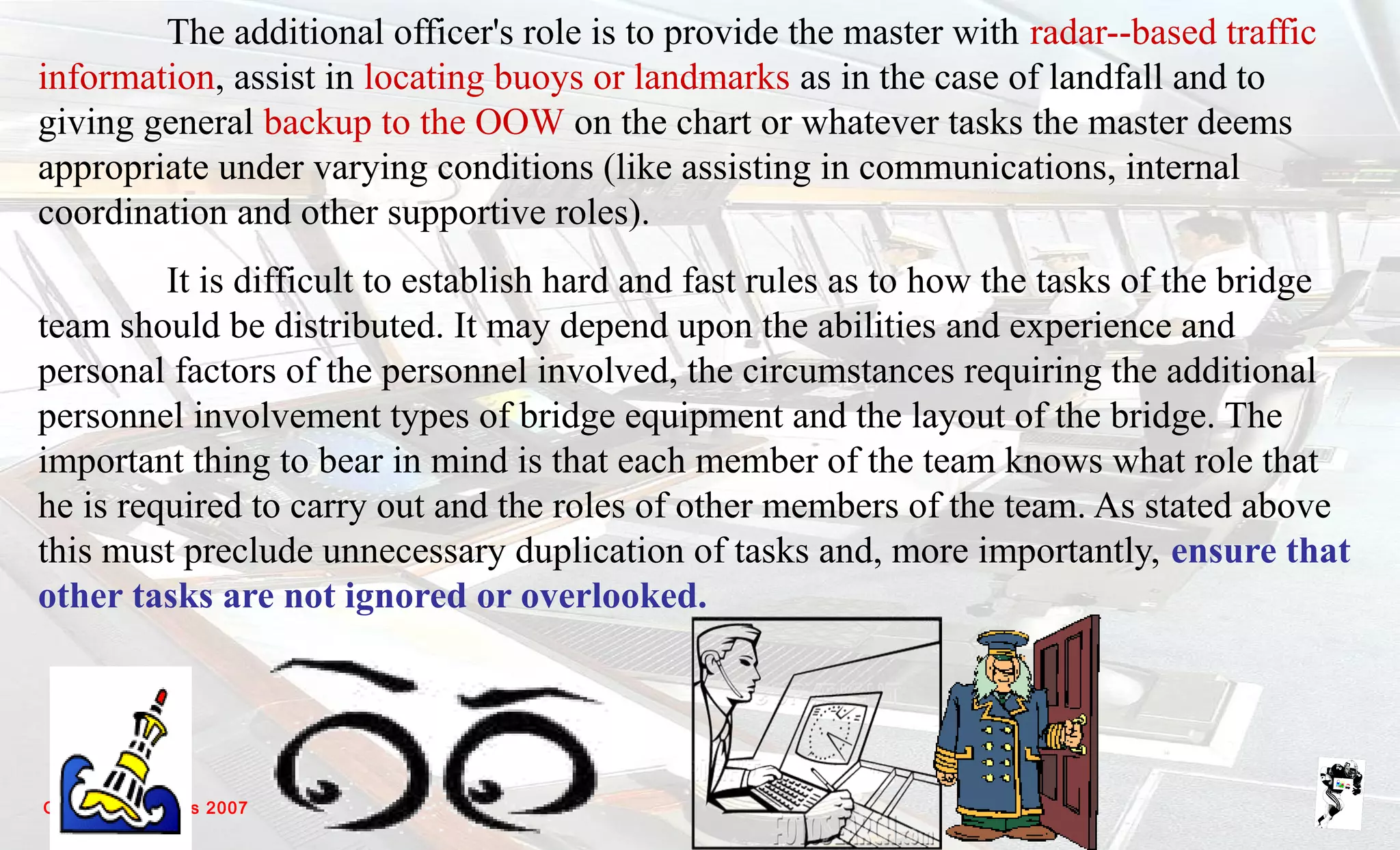 Grunt Productions 2007
The additional officer's role is to provide the master with radar--based traffic
information, assist in locating buoys or landmarks as in the case of landfall and to
giving general backup to the OOW on the chart or whatever tasks the master deems
appropriate under varying conditions (like assisting in communications, internal
coordination and other supportive roles).
It is difficult to establish hard and fast rules as to how the tasks of the bridge
team should be distributed. It may depend upon the abilities and experience and
personal factors of the personnel involved, the circumstances requiring the additional
personnel involvement types of bridge equipment and the layout of the bridge. The
important thing to bear in mind is that each member of the team knows what role that
he is required to carry out and the roles of other members of the team. As stated above
this must preclude unnecessary duplication of tasks and, more importantly, ensure that
other tasks are not ignored or overlooked.
 