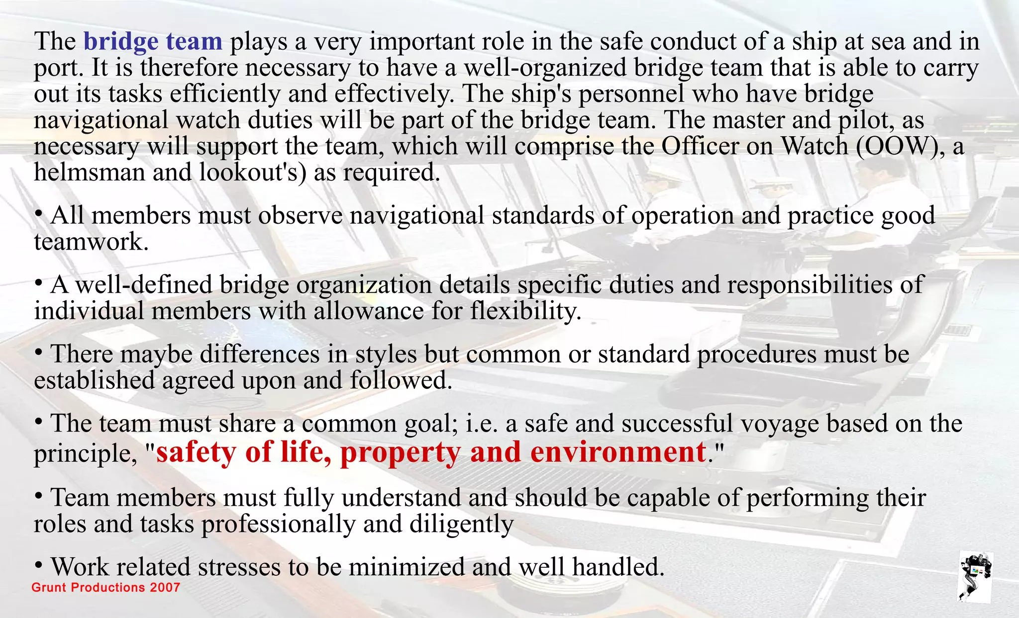 Grunt Productions 2007
The bridge team plays a very important role in the safe conduct of a ship at sea and in
port. It is therefore necessary to have a well-organized bridge team that is able to carry
out its tasks efficiently and effectively. The ship's personnel who have bridge
navigational watch duties will be part of the bridge team. The master and pilot, as
necessary will support the team, which will comprise the Officer on Watch (OOW), a
helmsman and lookout's) as required.
• All members must observe navigational standards of operation and practice good
teamwork.
• A well-defined bridge organization details specific duties and responsibilities of
individual members with allowance for flexibility.
• There maybe differences in styles but common or standard procedures must be
established agreed upon and followed.
• The team must share a common goal; i.e. a safe and successful voyage based on the
principle, "safety of life, property and environment."
• Team members must fully understand and should be capable of performing their
roles and tasks professionally and diligently
• Work related stresses to be minimized and well handled.
 