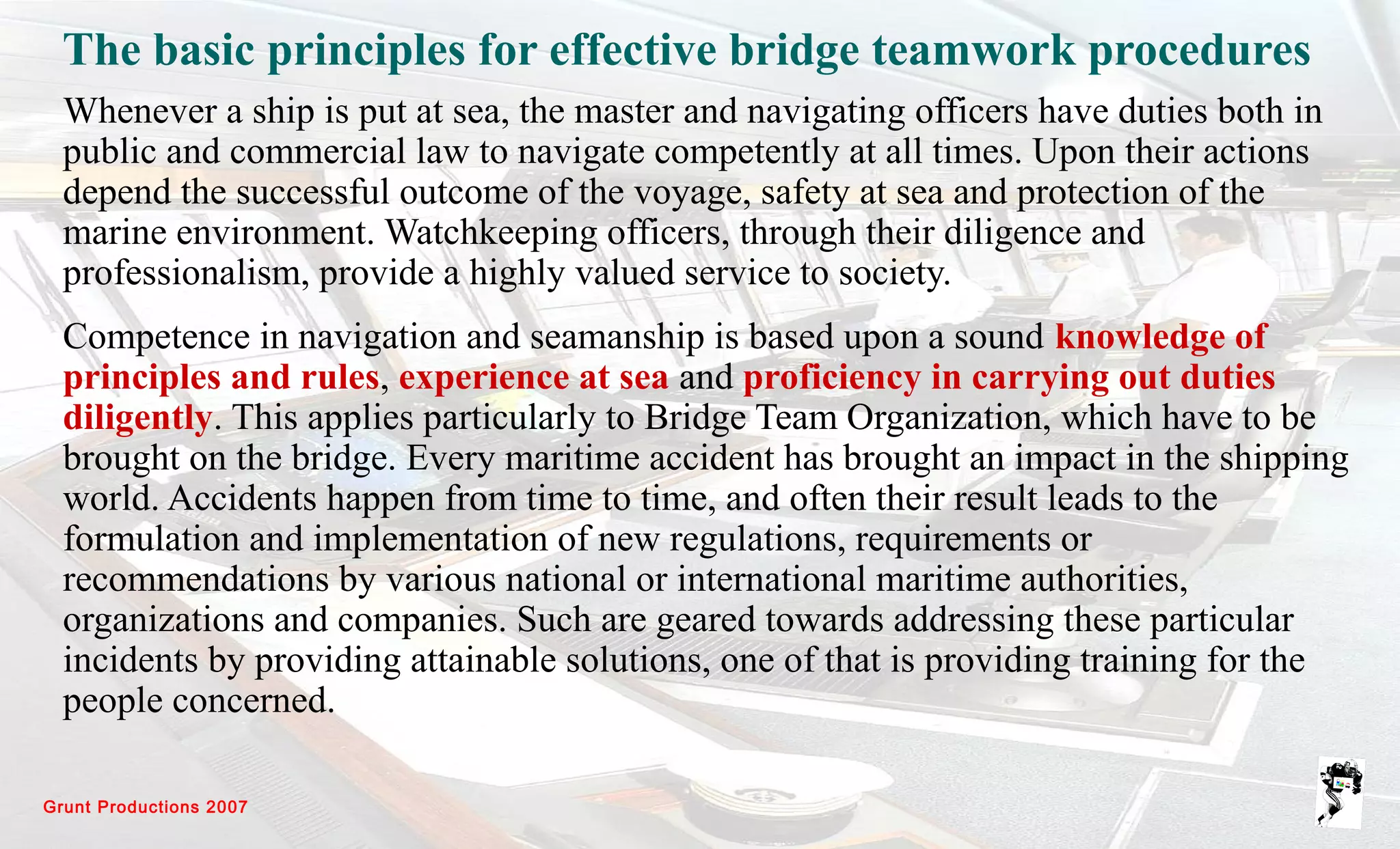 Grunt Productions 2007
The basic principles for effective bridge teamwork procedures
Whenever a ship is put at sea, the master and navigating officers have duties both in
public and commercial law to navigate competently at all times. Upon their actions
depend the successful outcome of the voyage, safety at sea and protection of the
marine environment. Watchkeeping officers, through their diligence and
professionalism, provide a highly valued service to society.
Competence in navigation and seamanship is based upon a sound knowledge of
principles and rules, experience at sea and proficiency in carrying out duties
diligently. This applies particularly to Bridge Team Organization, which have to be
brought on the bridge. Every maritime accident has brought an impact in the shipping
world. Accidents happen from time to time, and often their result leads to the
formulation and implementation of new regulations, requirements or
recommendations by various national or international maritime authorities,
organizations and companies. Such are geared towards addressing these particular
incidents by providing attainable solutions, one of that is providing training for the
people concerned.
 