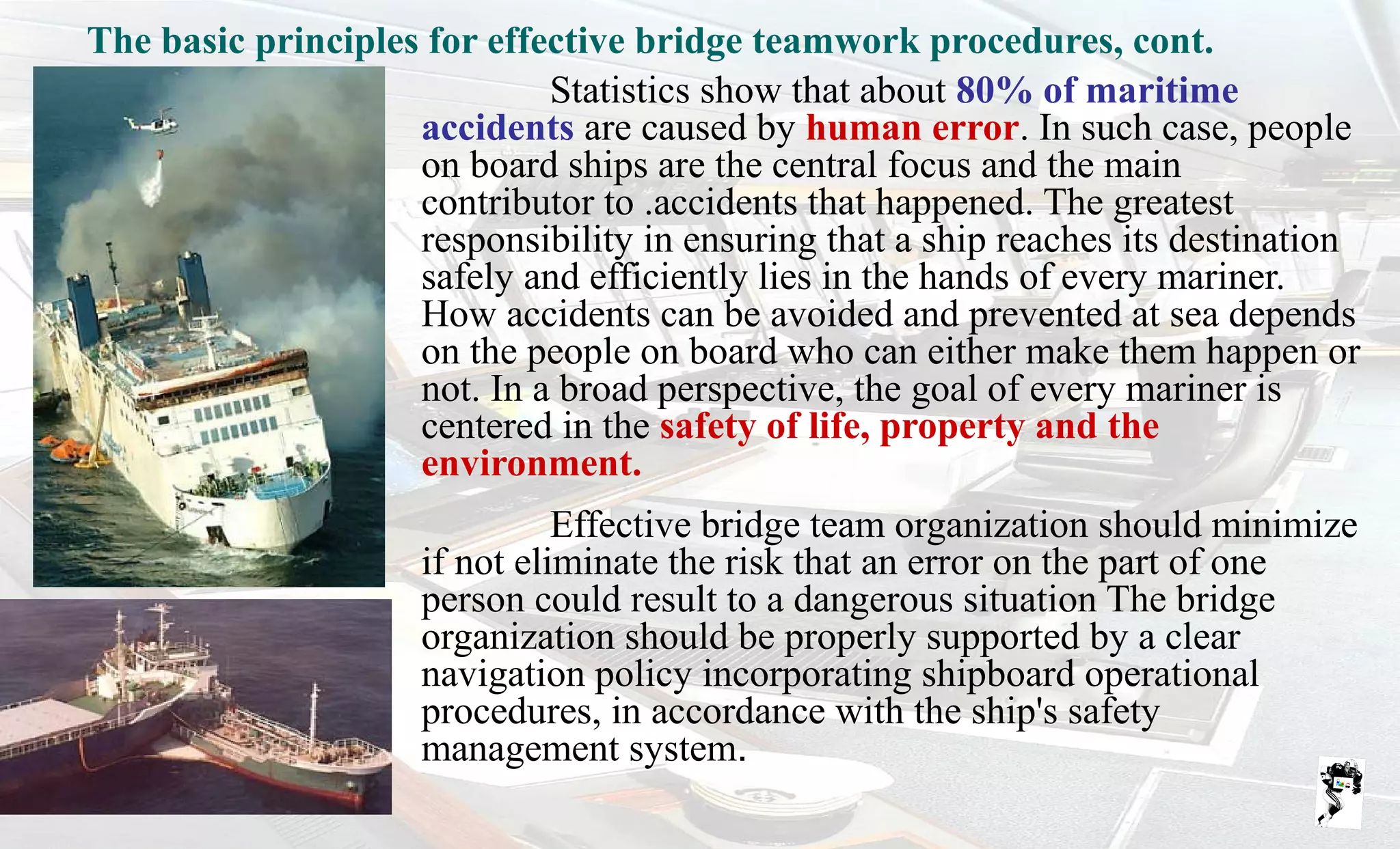 Grunt Productions 2007
Statistics show that about 80% of maritime
accidents are caused by human error. In such case, people
on board ships are the central focus and the main
contributor to .accidents that happened. The greatest
responsibility in ensuring that a ship reaches its destination
safely and efficiently lies in the hands of every mariner.
How accidents can be avoided and prevented at sea depends
on the people on board who can either make them happen or
not. In a broad perspective, the goal of every mariner is
centered in the safety of life, property and the
environment.
Effective bridge team organization should minimize
if not eliminate the risk that an error on the part of one
person could result to a dangerous situation The bridge
organization should be properly supported by a clear
navigation policy incorporating shipboard operational
procedures, in accordance with the ship's safety
management system.
The basic principles for effective bridge teamwork procedures, cont.
 