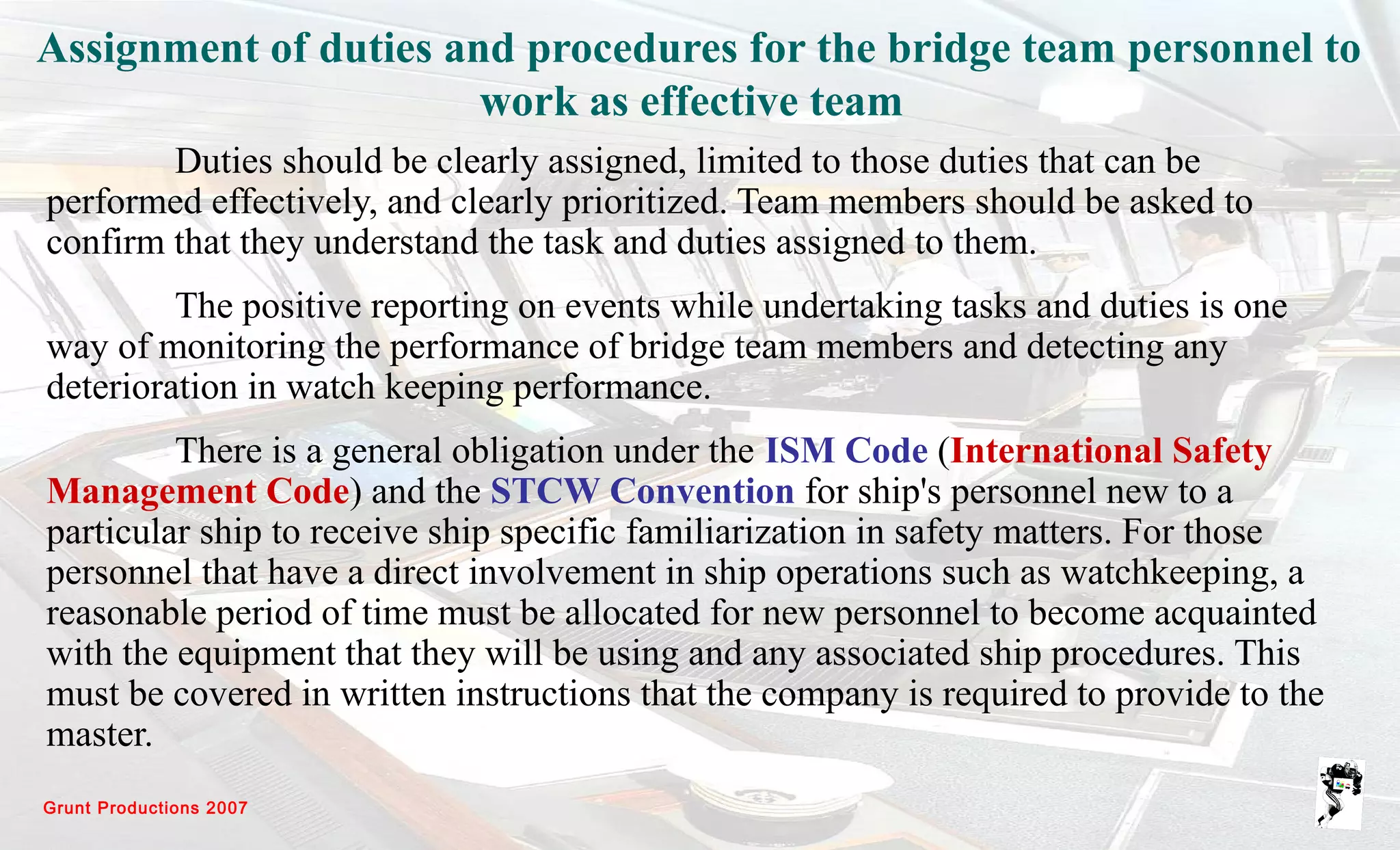 Grunt Productions 2007
Assignment of duties and procedures for the bridge team personnel to
work as effective team
Duties should be clearly assigned, limited to those duties that can be
performed effectively, and clearly prioritized. Team members should be asked to
confirm that they understand the task and duties assigned to them.
The positive reporting on events while undertaking tasks and duties is one
way of monitoring the performance of bridge team members and detecting any
deterioration in watch keeping performance.
There is a general obligation under the ISM Code (International Safety
Management Code) and the STCW Convention for ship's personnel new to a
particular ship to receive ship specific familiarization in safety matters. For those
personnel that have a direct involvement in ship operations such as watchkeeping, a
reasonable period of time must be allocated for new personnel to become acquainted
with the equipment that they will be using and any associated ship procedures. This
must be covered in written instructions that the company is required to provide to the
master.
 