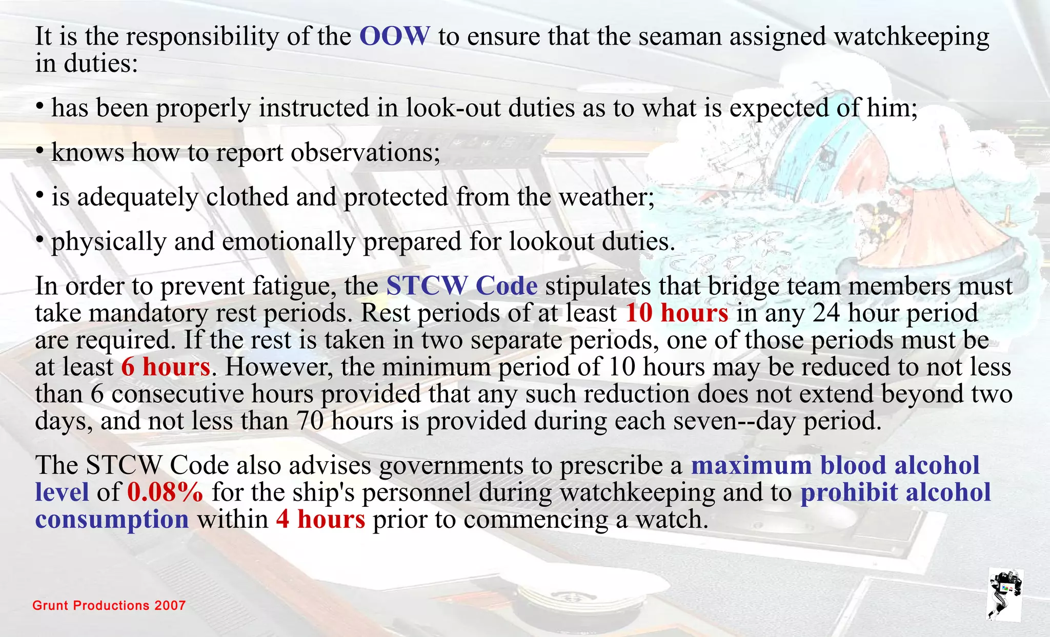 Grunt Productions 2007
It is the responsibility of the OOW to ensure that the seaman assigned watchkeeping
in duties:
• has been properly instructed in look-out duties as to what is expected of him;
• knows how to report observations;
• is adequately clothed and protected from the weather;
• physically and emotionally prepared for lookout duties.
In order to prevent fatigue, the STCW Code stipulates that bridge team members must
take mandatory rest periods. Rest periods of at least 10 hours in any 24 hour period
are required. If the rest is taken in two separate periods, one of those periods must be
at least 6 hours. However, the minimum period of 10 hours may be reduced to not less
than 6 consecutive hours provided that any such reduction does not extend beyond two
days, and not less than 70 hours is provided during each seven--day period.
The STCW Code also advises governments to prescribe a maximum blood alcohol
level of 0.08% for the ship's personnel during watchkeeping and to prohibit alcohol
consumption within 4 hours prior to commencing a watch.
 