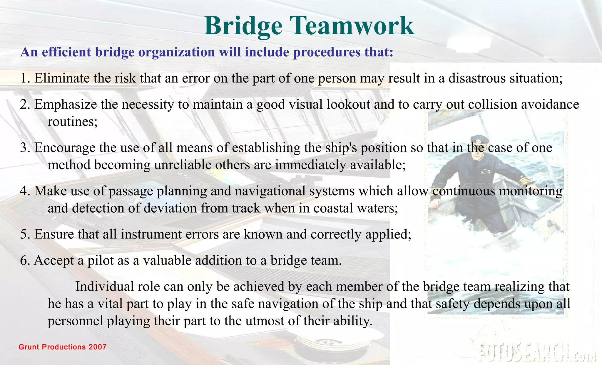 Grunt Productions 2007
Bridge Teamwork
An efficient bridge organization will include procedures that:
1. Eliminate the risk that an error on the part of one person may result in a disastrous situation;
2. Emphasize the necessity to maintain a good visual lookout and to carry out collision avoidance
routines;
3. Encourage the use of all means of establishing the ship's position so that in the case of one
method becoming unreliable others are immediately available;
4. Make use of passage planning and navigational systems which allow continuous monitoring
and detection of deviation from track when in coastal waters;
5. Ensure that all instrument errors are known and correctly applied;
6. Accept a pilot as a valuable addition to a bridge team.
Individual role can only be achieved by each member of the bridge team realizing that
he has a vital part to play in the safe navigation of the ship and that safety depends upon all
personnel playing their part to the utmost of their ability.
 