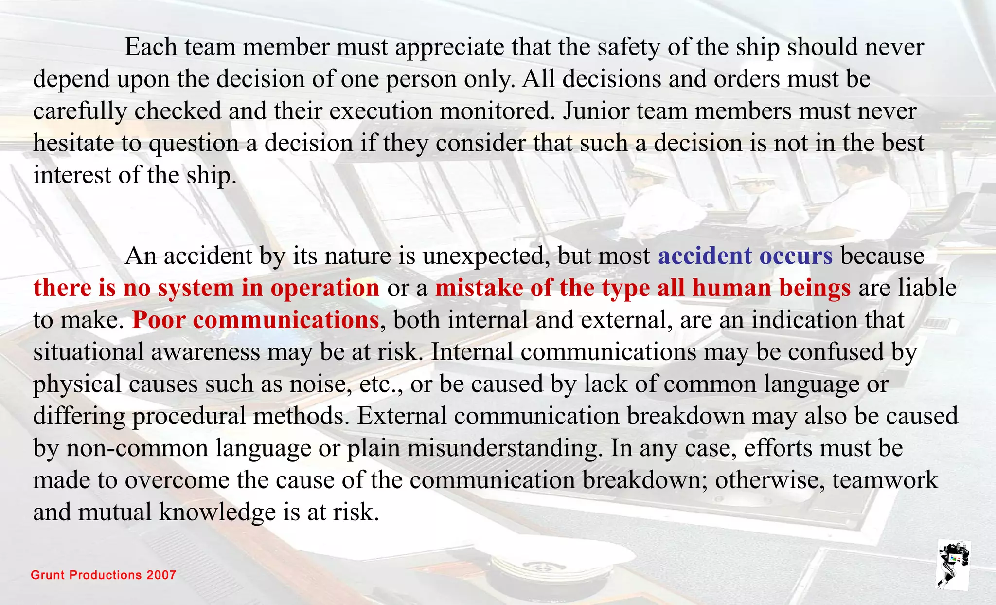 Grunt Productions 2007
Each team member must appreciate that the safety of the ship should never
depend upon the decision of one person only. All decisions and orders must be
carefully checked and their execution monitored. Junior team members must never
hesitate to question a decision if they consider that such a decision is not in the best
interest of the ship.
An accident by its nature is unexpected, but most accident occurs because
there is no system in operation or a mistake of the type all human beings are liable
to make. Poor communications, both internal and external, are an indication that
situational awareness may be at risk. Internal communications may be confused by
physical causes such as noise, etc., or be caused by lack of common language or
differing procedural methods. External communication breakdown may also be caused
by non-common language or plain misunderstanding. In any case, efforts must be
made to overcome the cause of the communication breakdown; otherwise, teamwork
and mutual knowledge is at risk.
 