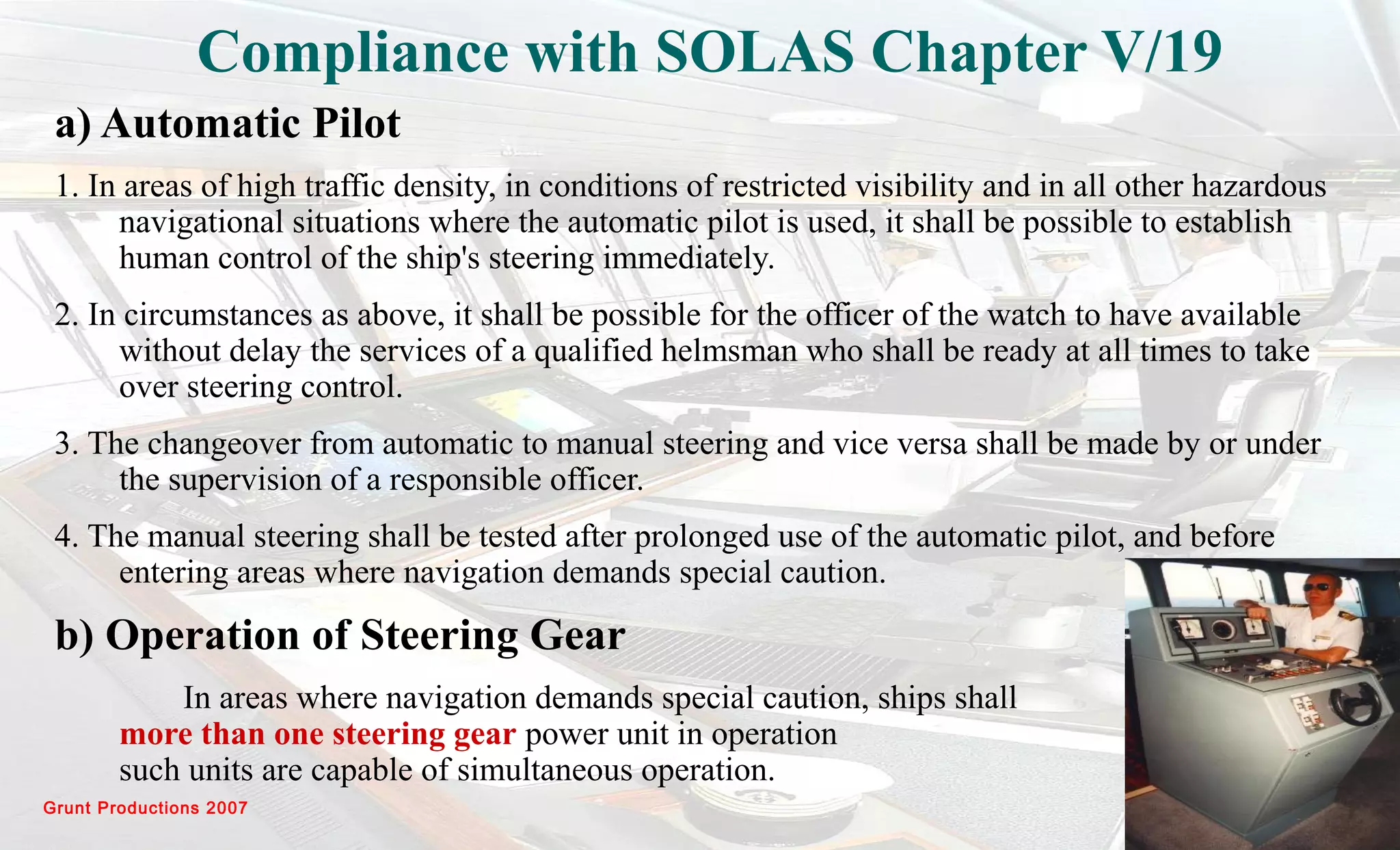 Grunt Productions 2007
Compliance with SOLAS Chapter V/19
a) Automatic Pilot
1. In areas of high traffic density, in conditions of restricted visibility and in all other hazardous
navigational situations where the automatic pilot is used, it shall be possible to establish
human control of the ship's steering immediately.
2. In circumstances as above, it shall be possible for the officer of the watch to have available
without delay the services of a qualified helmsman who shall be ready at all times to take
over steering control.
3. The changeover from automatic to manual steering and vice versa shall be made by or under
the supervision of a responsible officer.
4. The manual steering shall be tested after prolonged use of the automatic pilot, and before
entering areas where navigation demands special caution.
b) Operation of Steering Gear
In areas where navigation demands special caution, ships shall have
more than one steering gear power unit in operation when
such units are capable of simultaneous operation.
 