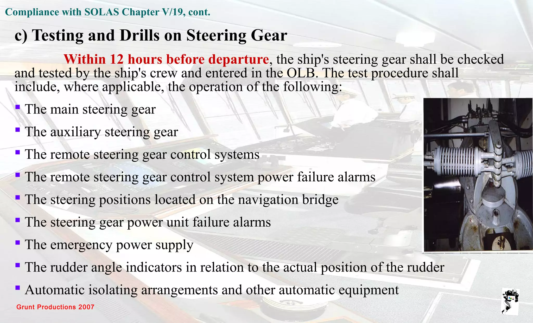 Grunt Productions 2007
Compliance with SOLAS Chapter V/19, cont.
c) Testing and Drills on Steering Gear
Within 12 hours before departure, the ship's steering gear shall be checked
and tested by the ship's crew and entered in the OLB. The test procedure shall
include, where applicable, the operation of the following:
 The main steering gear
 The auxiliary steering gear
 The remote steering gear control systems
 The remote steering gear control system power failure alarms
 The steering positions located on the navigation bridge
 The steering gear power unit failure alarms
 The emergency power supply
 The rudder angle indicators in relation to the actual position of the rudder
 Automatic isolating arrangements and other automatic equipment
 