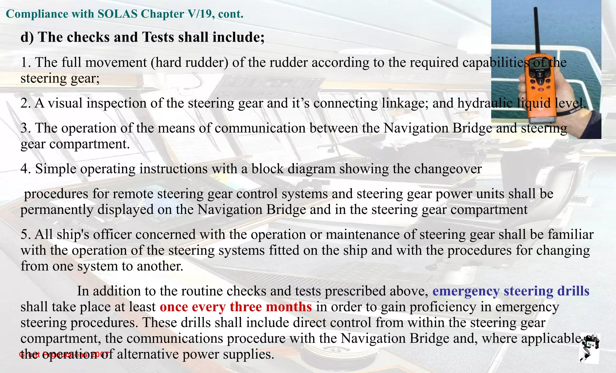 Grunt Productions 2007
d) The checks and Tests shall include;
1. The full movement (hard rudder) of the rudder according to the required capabilities of the
steering gear;
2. A visual inspection of the steering gear and it’s connecting linkage; and hydraulic liquid level.
3. The operation of the means of communication between the Navigation Bridge and steering
gear compartment.
4. Simple operating instructions with a block diagram showing the changeover
procedures for remote steering gear control systems and steering gear power units shall be
permanently displayed on the Navigation Bridge and in the steering gear compartment
5. All ship's officer concerned with the operation or maintenance of steering gear shall be familiar
with the operation of the steering systems fitted on the ship and with the procedures for changing
from one system to another.
In addition to the routine checks and tests prescribed above, emergency steering drills
shall take place at least once every three months in order to gain proficiency in emergency
steering procedures. These drills shall include direct control from within the steering gear
compartment, the communications procedure with the Navigation Bridge and, where applicable,
the operation of alternative power supplies.
Compliance with SOLAS Chapter V/19, cont.
 