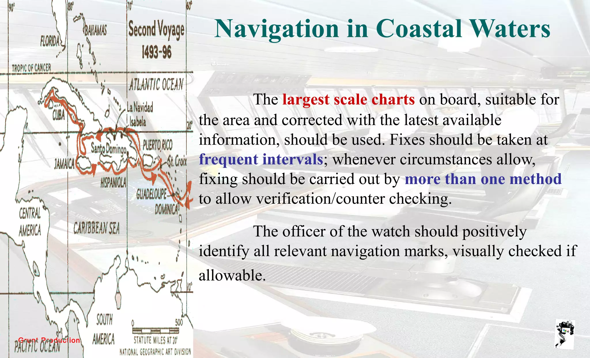 Grunt Productions 2007
Navigation in Coastal Waters
The largest scale charts on board, suitable for
the area and corrected with the latest available
information, should be used. Fixes should be taken at
frequent intervals; whenever circumstances allow,
fixing should be carried out by more than one method
to allow verification/counter checking.
The officer of the watch should positively
identify all relevant navigation marks, visually checked if
allowable.
 