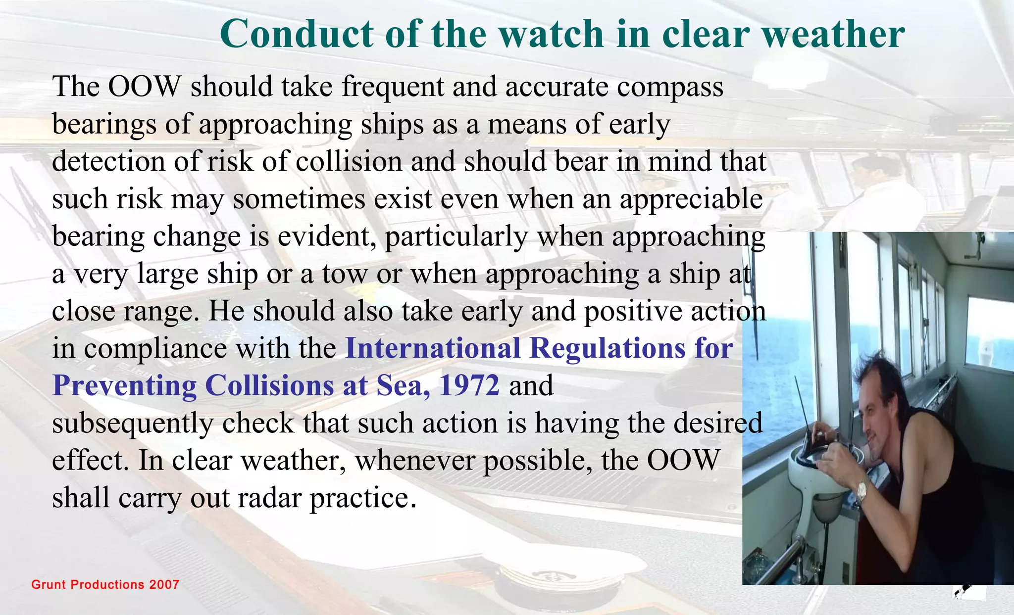 Grunt Productions 2007
Conduct of the watch in clear weather
The OOW should take frequent and accurate compass
bearings of approaching ships as a means of early
detection of risk of collision and should bear in mind that
such risk may sometimes exist even when an appreciable
bearing change is evident, particularly when approaching
a very large ship or a tow or when approaching a ship at
close range. He should also take early and positive action
in compliance with the International Regulations for
Preventing Collisions at Sea, 1972 and
subsequently check that such action is having the desired
effect. In clear weather, whenever possible, the OOW
shall carry out radar practice.
 