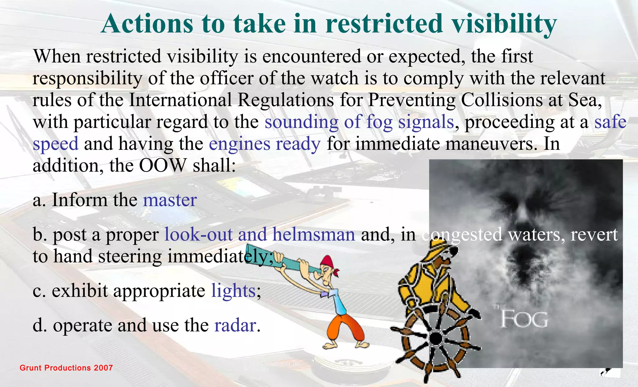 Grunt Productions 2007
Actions to take in restricted visibility
When restricted visibility is encountered or expected, the first
responsibility of the officer of the watch is to comply with the relevant
rules of the International Regulations for Preventing Collisions at Sea,
with particular regard to the sounding of fog signals, proceeding at a safe
speed and having the engines ready for immediate maneuvers. In
addition, the OOW shall:
a. Inform the master
b. post a proper look-out and helmsman and, in congested waters, revert
to hand steering immediately;
c. exhibit appropriate lights;
d. operate and use the radar.
 