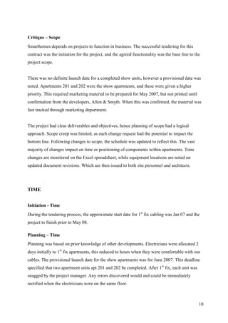 Critique – Scope
Smarthomes depends on projects to function in business. The successful tendering for this
contract was the initiation for the project, and the agreed functionality was the base line to the
project scope.


There was no definite launch date for a completed show units, however a provisional date was
noted. Apartments 201 and 202 were the show apartments, and these were given a higher
priority. This required marketing material to be prepared for May 2007, but not printed until
confirmation from the developers, Allen & Smyth. When this was confirmed, the material was
fast tracked through marketing department.


The project had clear deliverables and objectives, hence planning of scope had a logical
approach. Scope creep was limited, as each change request had the potential to impact the
bottom line. Following changes to scope, the schedule was updated to reflect this. The vast
majority of changes impact on time or positioning of components within apartments. Time
changes are monitored on the Excel spreadsheet, while equipment locations are noted on
updated document revisions. Which are then issued to both site personnel and architects.




TIME


Initiation - Time
During the tendering process, the approximate start date for 1st fix cabling was Jan 07 and the
project to finish prior to May 08.

Planning – Time
Planning was based on prior knowledge of other developments. Electricians were allocated 2
days initially to 1st fix apartments, this reduced to hours when they were comfortable with our
cables. The provisional launch date for the show apartments was for June 2007. This deadline
specified that two apartment units apt 201 and 202 be completed. After 1st fix, each unit was
snagged by the project manager. Any errors discovered would and could be immediately
rectified when the electricians were on the same floor.



                                                                                                 10
 