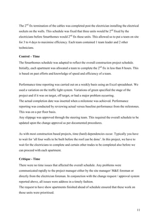 The 2nd fix termination of the cables was completed post the electrician installing the electrical
sockets on the walls. This schedule was fixed that three units would be 2nd fixed by the
electricians before Smarthomes would 2nd fix these units. This allowed us to put a team on site
for 3 to 4 days to maximise efficiency. Each team contained 1 team leader and 2 other
technicians.

Control – Time
The Smarthomes schedule was adapted to reflect the overall construction project schedule.
Initially, each apartment was allocated a team to complete the 2nd fix in less than 8 hours. This
is based on past efforts and knowledge of speed and efficiency of a team.


Performance time reporting was carried out on a weekly basis using an Excel spreadsheet. We
used a variation on the traffic light system. Variations of green specified the stage of the
project and if it was on target, off target, or had a major problem occurring.
The actual completion date was inserted when a milestone was achieved. Performance
reporting was conducted by reviewing actual versus baseline performance from the milestones.
This was on a per floor basis.
Any slippage was approved through the steering team. This required the overall schedule to be
updated upon the change approval as per documented procedures.


As with most construction based projects, time (hard) dependencies occur. Typically you have
to wait for ‘all four walls to be built before the roof can be done’. In this project, we have to
wait for the electricians to complete and certain other trades to be completed also before we
can proceed with each apartment.

Critique - Time
There were no time issues that affected the overall schedule. Any problems were
communicated rapidly to the project manager either by the site manager/ M&E foreman or
directly from the electrician foreman. In conjunction with the change request / approval system
reported above, all issues were address in a timely fashion.
The request to have show apartments finished ahead of schedule ensured that these work on
those units were prioritised.




                                                                                                    11
 
