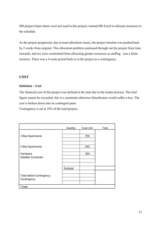 MS project Gantt charts were not used in this project, instead MS Excel to allocate resources to
the schedule.


As the project progressed, due to team allocation issues, the project timeline was pushed back
by 2 weeks from original. This allocation problem continued through out the project from June
onwards, and we were constrained from allocating greater resources as staffing was a finite
resource. There was a 4 week period built in to the project as a contingency.




COST

Initiation – Cost
The financial cost of this project was defined at the start due to the tender process. The total
figure cannot be exceeded, this is a constraint otherwise Smarthomes would suffer a loss. The
cost is broken down into its contingent parts.
Contingency is set at 10% of the total project,




                                      Quantity     € per Unit      Total


 3 Bed Apartments                                    705


 2 Bed Apartments                                    545

 Hardware                                            350
 Satellite Contractor



                                    Subtotal

 Total before Contingency
 Contingency

 Totals




                                                                                                   12
 