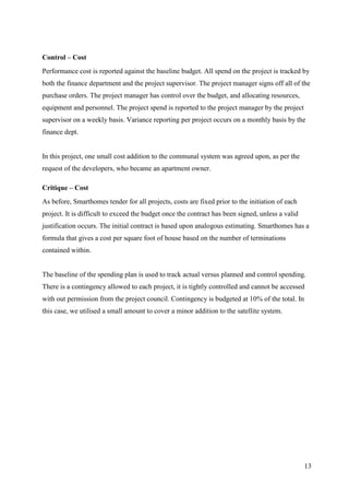 Control – Cost
Performance cost is reported against the baseline budget. All spend on the project is tracked by
both the finance department and the project supervisor. The project manager signs off all of the
purchase orders. The project manager has control over the budget, and allocating resources,
equipment and personnel. The project spend is reported to the project manager by the project
supervisor on a weekly basis. Variance reporting per project occurs on a monthly basis by the
finance dept.


In this project, one small cost addition to the communal system was agreed upon, as per the
request of the developers, who became an apartment owner.

Critique – Cost
As before, Smarthomes tender for all projects, costs are fixed prior to the initiation of each
project. It is difficult to exceed the budget once the contract has been signed, unless a valid
justification occurs. The initial contract is based upon analogous estimating. Smarthomes has a
formula that gives a cost per square foot of house based on the number of terminations
contained within.


The baseline of the spending plan is used to track actual versus planned and control spending.
There is a contingency allowed to each project, it is tightly controlled and cannot be accessed
with out permission from the project council. Contingency is budgeted at 10% of the total. In
this case, we utilised a small amount to cover a minor addition to the satellite system.




                                                                                                  13
 