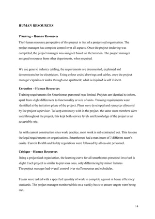 HUMAN RESOURCES


Planning – Human Resources
The Human resource perspective of this project is that of a projectised organisation. The
project manager has complete control over all aspects. Once the project tendering was
completed, the project manager was assigned based on the location. The project manager
assigned resources from other departments, when required.


We use generic industry cabling, the requirements are documented, explained and
demonstrated to the electricians. Using colour coded drawings and cables, once the project
manager explains or walks through one apartment; what is required is self evident.

Execution – Human Resources
Training requirements for Smarthomes personnel was limited. Projects are identical to others,
apart from slight differences to functionality or size of units. Training requirements were
identified at the initiation phase of the project. Plans were developed and resources allocated
by the project supervisor. To keep continuity with in the project, the same team members were
used throughout the project, this kept both service levels and knowledge of the project at an
acceptable rate.


As with current construction sites work practice, most work is sub contracted out. This lessens
the legal requirements on organisations. Smarthomes had a maximum of 3 different team’s
onsite. Current Health and Safety regulations were followed by all on-site personnel.

Critique – Human Resources
Being a projectised organisation, the learning curve for all smarthomes personnel involved is
slight. Each project is similar to previous ones, only differencing by minor features
The project manager had overall control over staff resources and schedules.


Teams were tasked with a specified quantity of work to complete against in house efficiency
standards. The project manager monitored this on a weekly basis to ensure targets were being
met.




                                                                                                  14
 