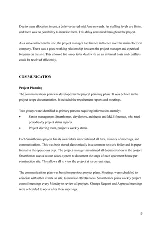 Due to team allocation issues, a delay occurred mid June onwards. As staffing levels are finite,
and there was no possibility to increase them. This delay continued throughout the project.


As a sub-contract on the site, the project manager had limited influence over the main electrical
company. There was a good working relationship between the project manager and electrical
foreman on the site. This allowed for issues to be dealt with on an informal basis and conflicts
could be resolved efficiently.




COMMUNICATION


Project Planning
The communications plan was developed in the project planning phase. It was defined in the
project scope documentation. It included the requirement reports and meetings.


Two groups were identified as primary persons requiring information, namely;
       Senior management Smarthomes, developers, architects and M&E foreman, who need
        periodically project status reports.
       Project steering team, project’s weekly status.


Each Smarthomes project has its own folder and contained all files, minutes of meetings, and
communications. This was both stored electronically in a common network folder and in paper
format in the operations dept. The project manager maintained all documentation to the project.
Smarthomes uses a colour coded system to document the stage of each apartment/house per
construction site. This allows all to view the project at its current stage.


The communications plan was based on previous project plans. Meetings were scheduled to
coincide with other events on site, to increase effectiveness. Smarthomes plans weekly project
council meetings every Monday to review all projects. Change Request and Approval meetings
were scheduled to occur after these meetings.




                                                                                               15
 