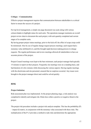 Critique – Communication
Effective project management requires that communication between stakeholders is a critical
factor to ensure the success of a project.


For top level management, a simple one page document was used, along with various
colours/shades to highlight status for each units. The operations manager maintains an overall
project review sheet to document the each project, with unit quantity completed and current
stages of in complete units.
By having proper project status meetings, prior to the kick-off, the effect of scope creep could
be minimised. Also by use of regular change request process meetings, each request had a
monetary value attributed to it, and this brought rapid decision making process to change
requests. The regular performance and review meetings allowed all stakeholders to have an
accurate picture of the project.


Project Council meetings were kept to the bare minimum; each project manager had typically
15 minutes to report on their projects. Frequently site meetings were on a standing basis, and
had duration of a few minutes while discussing the various aspects. Having regular meetings
with the electricians and site personnel, ensured that no surprises occurred. Any issues were
brought to the project manager direct and could be solved quickly.




RISK


Project Initiation
Risk assessment plan was implemented. At the project planning stage, a risk analysis was
completed to identify and mitigate risk. Risks have either a positive or negative threat to the
project.


The project risk procedure includes a project risk analysis template. This has the probability (P)
– impact (I) matrix, in conjunction with the monetary value associated with these risks. The
multiplication of the P x I provides a method to rank risks and determine the appropriate



                                                                                                  17
 