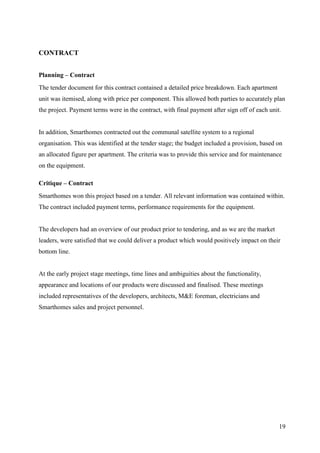 CONTRACT


Planning – Contract
The tender document for this contract contained a detailed price breakdown. Each apartment
unit was itemised, along with price per component. This allowed both parties to accurately plan
the project. Payment terms were in the contract, with final payment after sign off of each unit.


In addition, Smarthomes contracted out the communal satellite system to a regional
organisation. This was identified at the tender stage; the budget included a provision, based on
an allocated figure per apartment. The criteria was to provide this service and for maintenance
on the equipment.

Critique – Contract
Smarthomes won this project based on a tender. All relevant information was contained within.
The contract included payment terms, performance requirements for the equipment.


The developers had an overview of our product prior to tendering, and as we are the market
leaders, were satisfied that we could deliver a product which would positively impact on their
bottom line.


At the early project stage meetings, time lines and ambiguities about the functionality,
appearance and locations of our products were discussed and finalised. These meetings
included representatives of the developers, architects, M&E foreman, electricians and
Smarthomes sales and project personnel.




                                                                                               19
 