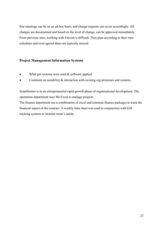 Site meetings can be on an ad-hoc basis, and change requests can occur accordingly. All
changes are documented and based on the level of change, can be approved immediately.
From previous sites, working with Eircom is difficult. They plan according to their own
schedules and even agreed dates are typically missed.




Project Management Information Systems


      What pm systems were used & software applied
      Comment on suitability & interaction with existing org processes and systems


Smarthomes is in an entrepreneurial rapid growth phase of organisational development. The
operations department uses Ms Excel to manage projects.
The finance department use a combination of excel and common finance packages to track the
financial aspect of the contract. A weekly time sheet was used in conjunction with GIS
tracking systems to monitor team’s onsite.




                                                                                            21
 
