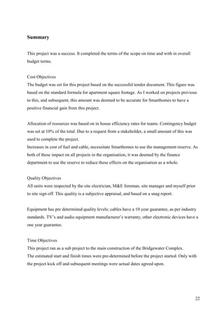 Summary


This project was a success. It completed the terms of the scope on time and with in overall
budget terms.


Cost Objectives
The budget was set for this project based on the successful tender document. This figure was
based on the standard formula for apartment square footage. As I worked on projects previous
to this, and subsequent, this amount was deemed to be accurate for Smarthomes to have a
positive financial gain from this project.


Allocation of resources was based on in house efficiency rates for teams. Contingency budget
was set at 10% of the total. Due to a request from a stakeholder, a small amount of this was
used to complete the project.
Increases in cost of fuel and cable, necessitate Smarthomes to use the management reserve. As
both of these impact on all projects in the organisation, it was deemed by the finance
department to use the reserve to reduce these effects on the organisation as a whole.


Quality Objectives
All units were inspected by the site electrician, M&E foreman, site manager and myself prior
to site sign off. This quality is a subjective appraisal, and based on a snag report.


Equipment has pre determined quality levels; cables have a 10 year guarantee, as per industry
standards. TV’s and audio equipment manufacturer’s warranty, other electronic devices have a
one year guarantee.


Time Objectives
This project ran as a sub project to the main construction of the Bridgewater Complex.
The estimated start and finish times were pre-determined before the project started. Only with
the project kick off and subsequent meetings were actual dates agreed upon.




                                                                                               22
 