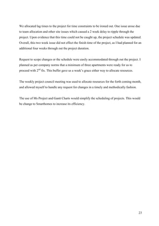 We allocated lag times to the project for time constraints to be ironed out. One issue arose due
to team allocation and other site issues which caused a 2 week delay to ripple through the
project. Upon evidence that this time could not be caught up, the project schedule was updated.
Overall, this two week issue did not effect the finish time of the project, as I had planned for an
additional four weeks through out the project duration.


Request to scope changes or the schedule were easily accommodated through out the project. I
planned as per company norms that a minimum of three apartments were ready for us to
proceed with 2nd fix. This buffer gave us a week’s grace either way to allocate resources.


The weekly project council meeting was used to allocate resources for the forth coming month,
and allowed myself to handle any request for changes in a timely and methodically fashion.


The use of Ms Project and Gantt Charts would simplify the scheduling of projects. This would
be change to Smarthomes to increase its efficiency.




                                                                                                23
 