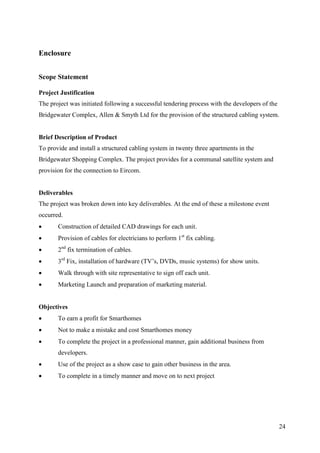 Enclosure


Scope Statement

Project Justification
The project was initiated following a successful tendering process with the developers of the
Bridgewater Complex, Allen & Smyth Ltd for the provision of the structured cabling system.


Brief Description of Product
To provide and install a structured cabling system in twenty three apartments in the
Bridgewater Shopping Complex. The project provides for a communal satellite system and
provision for the connection to Eircom.


Deliverables
The project was broken down into key deliverables. At the end of these a milestone event
occurred.
      Construction of detailed CAD drawings for each unit.
      Provision of cables for electricians to perform 1st fix cabling.
      2nd fix termination of cables.
      3rd Fix, installation of hardware (TV’s, DVDs, music systems) for show units.
      Walk through with site representative to sign off each unit.
      Marketing Launch and preparation of marketing material.


Objectives
      To earn a profit for Smarthomes
      Not to make a mistake and cost Smarthomes money
      To complete the project in a professional manner, gain additional business from
       developers.
      Use of the project as a show case to gain other business in the area.
      To complete in a timely manner and move on to next project




                                                                                                24
 
