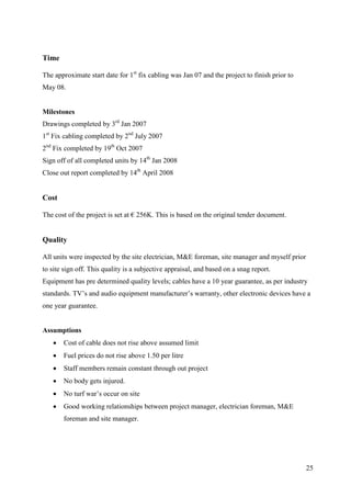 Time

The approximate start date for 1st fix cabling was Jan 07 and the project to finish prior to
May 08.


Milestones
Drawings completed by 3rd Jan 2007
1st Fix cabling completed by 2nd July 2007
2nd Fix completed by 19th Oct 2007
Sign off of all completed units by 14th Jan 2008
Close out report completed by 14th April 2008


Cost

The cost of the project is set at € 256K. This is based on the original tender document.


Quality

All units were inspected by the site electrician, M&E foreman, site manager and myself prior
to site sign off. This quality is a subjective appraisal, and based on a snag report.
Equipment has pre determined quality levels; cables have a 10 year guarantee, as per industry
standards. TV’s and audio equipment manufacturer’s warranty, other electronic devices have a
one year guarantee.


Assumptions
      Cost of cable does not rise above assumed limit
      Fuel prices do not rise above 1.50 per litre
      Staff members remain constant through out project
      No body gets injured.
      No turf war’s occur on site
      Good working relationships between project manager, electrician foreman, M&E
       foreman and site manager.




                                                                                               25
 