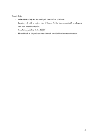 Constraints
      Work hours are between 8 and 5 pm, no overtime permitted
      Have to work with in project plan of Eircom for the complex, not able to adequately
       plan them into our schedule
      Completion deadline of April 2008
      Have to work in conjunction with complex schedule, not able to fall behind




                                                                                             26
 