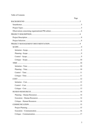 Table of Contents:
                                                                                                                                Page
BACKGROUND .......................................................................................................................5
  Smarthomes .............................................................................................................................. 5
  Project Types ............................................................................................................................ 5
  Observations concerning organisational PM culture ................................................................ 6
PROJECT DESCRIPTION ........................................................................................................8
  Project Description ................................................................................................................... 8
  Project Selection ....................................................................................................................... 8
PROJECT MANAGEMENT DOCUMENTATION .................................................................9
  SCOPE ...................................................................................................................................... 9
      Initiation - Scope .................................................................................................................. 9
      Planning - Scope .................................................................................................................. 9
      Control – Scope.................................................................................................................... 9
      Critique – Scope................................................................................................................. 10
  TIME ...................................................................................................................................... 10
      Initiation - Time ................................................................................................................. 10
      Planning – Time ................................................................................................................. 10
      Control – Time ................................................................................................................... 11
      Critique - Time................................................................................................................... 11
  COST ...................................................................................................................................... 12
      Initiation – Cost.................................................................................................................. 12
      Control – Cost .................................................................................................................... 13
      Critique – Cost ................................................................................................................... 13
  HUMAN RESOURCES ......................................................................................................... 14
      Planning – Human Resources ............................................................................................ 14
      Execution – Human Resources .......................................................................................... 14
      Critique – Human Resources ............................................................................................. 14
  COMMUNICATION ............................................................................................................. 15
      Project Planning ................................................................................................................. 15
      Execution – Communication.............................................................................................. 16
      Critique – Communication ................................................................................................. 17



                                                                                                                                              3
 