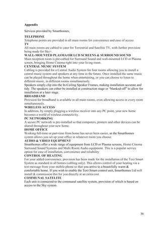 Appendix
Services provided by Smarthomes;
TELEPHONE
Telephone points are provided in all main rooms for convenience and ease of access
TV
All main rooms are cabled to cater for Terrestrial and Satellite TV, with further provision
being made for Sky+.
WALL-MOUNTED PLASMA/OR LCD SCREENS & SURROUND SOUND
Main reception room is pre-cabled for Surround Sound and wall-mounted LCD or Plasma
screen, bringing Home Cinema right into your living room.
CENTRAL MUSIC SYSTEM
Cabling is provided for a Central Audio System for four rooms allowing you to install a
central music system and speakers at any time in the future. Once installed the same music
can be played throughout the home when entertaining, or you can choose to listen to
different music, in different rooms simultaneously.
Speakers simply clip into the In-Ceiling Speaker Frames, making installation accurate and
tidy. The speakers can either be installed at construction stage or “blanked-off” to allow for
installation at a later stage.
BROADBAND
Provision for broadband is available in all main rooms, even allowing access in every room
simultaneously.
WIRELESS ACCESS
In addition, by simply plugging a wireless receiver into any PC point, your new home
becomes a world of wireless connectivity.
PC NETWORKING
A secure PC network is pre-installed so that computers, printers and other devices can be
shared throughout your new home.
HOME OFFICE
Working full-time or part-time from home has never been easier, as the Smarthomes
system allows you set up your office in whatever room you choose.
AUDIO & VIDEO EQUIPMENT
Smarthomes offer a wide range of equipment from LCD or Plasma screens, Home Cinema
Surround Sound Systems and Multi Room Audio equipment. This is a popular service
option for ease of installation, convenience and reliability
CONTROL OF HEATING
For your added convenience, provision has been made for the installation of the Text Smart
System as standard in all homes (cabling only). This allows control of your heating via a
text message from your mobile phone so that you arrive to a beautifully warm &
comfortable home. If you wish to enable the Text Smart control unit, Smarthomes Ltd will
install & commission this for you directly at an extra cost
COMMUNAL SATELITE
Each unit is connected to the communal satellite system, provision of which is based on
access to the Sky system.




                                                                                           36
 