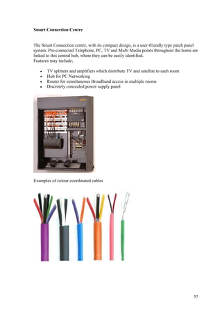 Smart Connection Centre


The Smart Connection centre, with its compact design, is a user-friendly type patch panel
system. Pre-connected Telephone, PC, TV and Multi Media points throughout the home are
linked to this central hub, where they can be easily identified.
Features may include;

      TV splitters and amplifiers which distribute TV and satellite to each room
      Hub for PC Networking
      Router for simultaneous Broadband access in multiple rooms
      Discretely concealed power supply panel




Examples of colour coordinated cables




                                                                                      37
 