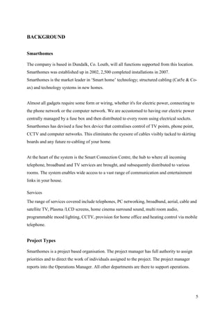 BACKGROUND


Smarthomes

The company is based in Dundalk, Co. Louth, will all functions supported from this location.
Smarthomes was established up in 2002, 2,500 completed installations in 2007.
Smarthomes is the market leader in ‘Smart home’ technology; structured cabling (Cat5e & Co-
ax) and technology systems in new homes.


Almost all gadgets require some form or wiring, whether it's for electric power, connecting to
the phone network or the computer network. We are accustomed to having our electric power
centrally managed by a fuse box and then distributed to every room using electrical sockets.
Smarthomes has devised a fuse box device that centralises control of TV points, phone point,
CCTV and computer networks. This eliminates the eyesore of cables visibly tacked to skirting
boards and any future re-cabling of your home.


At the heart of the system is the Smart Connection Centre, the hub to where all incoming
telephone, broadband and TV services are brought, and subsequently distributed to various
rooms. The system enables wide access to a vast range of communication and entertainment
links in your house.

Services
The range of services covered include telephones, PC networking, broadband, aerial, cable and
satellite TV, Plasma /LCD screens, home cinema surround sound, multi room audio,
programmable mood lighting, CCTV, provision for home office and heating control via mobile
telephone.


Project Types

Smarthomes is a project based organisation. The project manager has full authority to assign
priorities and to direct the work of individuals assigned to the project. The project manager
reports into the Operations Manager. All other departments are there to support operations.




                                                                                                 5
 