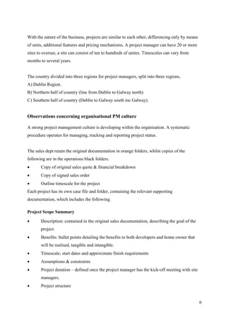 With the nature of the business, projects are similar to each other, differencing only by means
of units, additional features and pricing mechanisms. A project manager can have 20 or more
sites to oversee, a site can consist of ten to hundreds of unites. Timescales can vary from
months to several years.


The country divided into three regions for project managers, split into three regions,
A) Dublin Region.
B) Northern half of country (line from Dublin to Galway north)
C) Southern half of country (Dublin to Galway south inc Galway).


Observations concerning organisational PM culture

A strong project management culture is developing within the organisation. A systematic
procedure operates for managing, tracking and reporting project status.


The sales dept retain the original documentation in orange folders, whilst copies of the
following are in the operations black folders.
      Copy of original sales quote & financial breakdown
      Copy of signed sales order
      Outline timescale for the project
Each project has its own case file and folder, containing the relevant supporting
documentation, which includes the following.

Project Scope Summary

      Description: contained in the original sales documentation, describing the goal of the
       project.
      Benefits: bullet points detailing the benefits to both developers and home owner that
       will be realised, tangible and intangible.
      Timescale; start dates and approximate finish requirements
      Assumptions & constraints
      Project duration – defined once the project manager has the kick-off meeting with site
       managers.
      Project structure


                                                                                                  6
 