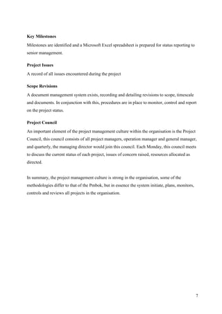 Key Milestones
Milestones are identified and a Microsoft Excel spreadsheet is prepared for status reporting to
senior management.

Project Issues
A record of all issues encountered during the project

Scope Revisions
A document management system exists, recording and detailing revisions to scope, timescale
and documents. In conjunction with this, procedures are in place to monitor, control and report
on the project status.

Project Council
An important element of the project management culture within the organisation is the Project
Council, this council consists of all project managers, operation manager and general manager,
and quarterly, the managing director would join this council. Each Monday, this council meets
to discuss the current status of each project, issues of concern raised, resources allocated as
directed.


In summary, the project management culture is strong in the organisation, some of the
methodologies differ to that of the Pmbok, but in essence the system initiate, plans, monitors,
controls and reviews all projects in the organisation.




                                                                                                  7
 