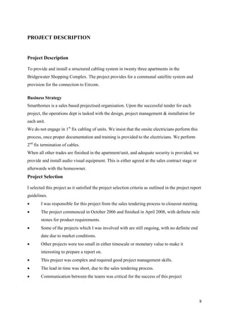 PROJECT DESCRIPTION


Project Description

To provide and install a structured cabling system in twenty three apartments in the
Bridgewater Shopping Complex. The project provides for a communal satellite system and
provision for the connection to Eircom.

Business Strategy
Smarthomes is a sales based projectised organisation. Upon the successful tender for each
project, the operations dept is tasked with the design, project management & installation for
each unit.
We do not engage in 1st fix cabling of units. We insist that the onsite electricians perform this
process, once proper documentation and training is provided to the electricians. We perform
2nd fix termination of cables.
When all other trades are finished in the apartment/unit, and adequate security is provided, we
provide and install audio visual equipment. This is either agreed at the sales contract stage or
afterwards with the homeowner.
Project Selection

I selected this project as it satisfied the project selection criteria as outlined in the project report
guidelines.
       I was responsible for this project from the sales tendering process to closeout meeting.
       The project commenced in October 2006 and finished in April 2008, with definite mile
        stones for product requirements.
       Some of the projects which I was involved with are still ongoing, with no definite end
        date due to market conditions.
       Other projects were too small in either timescale or monetary value to make it
        interesting to prepare a report on.
       This project was complex and required good project management skills.
       The lead in time was short, due to the sales tendering process.
       Communication between the teams was critical for the success of this project




                                                                                                      8
 