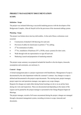 PROJECT MANAGEMENT DOCUMENTATION
SCOPE


Initiation - Scope
The project was initiated following a successful tendering process with the developers of the
Bridgewater Complex, Allen & Smyth Ltd for the provision of the structured cabling system.

Planning - Scope
The project was broken down into key deliverables. At the end of these a milestone event
occurred.
      Construction of detailed CAD drawings for each unit.
      Provision of cables for electricians to perform 1st fix cabling.
      2nd fix termination of cables.
      3rd Fix, installation of hardware (TV’s, DVDs, music systems) for show units.
      Walk through with site representative to sign off each unit.
      Marketing Launch and preparation of marketing material.


The project scope summary was prepared included the benefits to the developers, timescale,
assumptions and constraints, see enclosure A.

Control – Scope
A formal management plan is a project requirement with Smarthomes. Management of scope is
documented by the sales department within the customer’s contract. Any changes to scope is
defined and documented in the project scope documents. The steering team; project manager,
project supervisor and operations manager, may approve any scope changes.
Requests for changes are made either during formal meetings on site or on an ad-hoc basis
during site visits and inspections. These are documented and depending on the nature of the
request can be granted by the project manager or presented to the Change Request/Approval
Meetings.
The project manager, records of all issues encountered during the project, changes are managed
through a document management system, recording revisions to scope, timescale and
documents.



                                                                                                9
 
