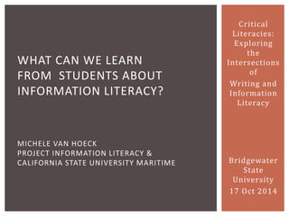 Critical Literacies: Exploring the Intersections of 
Writing and Information Literacy 
Bridgewater State University 
17 Oct 2014 
WHAT CAN WE LEARN FROM STUDENTS ABOUT INFORMATION LITERACY? MICHELE VAN HOECK PROJECT INFORMATION LITERACY & CALIFORNIA STATE UNIVERSITY MARITIME  
