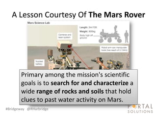 A Lesson Courtesy Of The Mars Rover




       Primary among the mission's scientific
       goals is to search for and characterize a
       wide range of rocks and soils that hold
       clues to past water activity on Mars.
#Bridgeway @RHarbridge
 